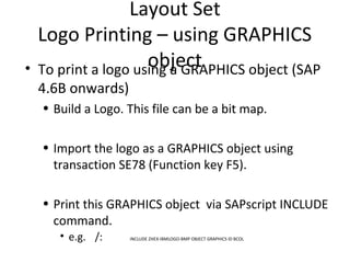 Layout Set
Logo Printing – using GRAPHICS
object• To print a logo using a GRAPHICS object (SAP
4.6B onwards)
• Build a Logo. This file can be a bit map.
• Import the logo as a GRAPHICS object using
transaction SE78 (Function key F5).
• Print this GRAPHICS object via SAPscript INCLUDE
command.
• e.g. /: INCLUDE ZHEX-IBMLOGO-BMP OBJECT GRAPHICS ID BCOL
 