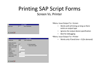 Printing SAP Script Forms
Screen Vs. Printer
•Menu: Issue Output To > Screen
– Works with all timing as long as there
exists an output type
– Ignores the output device specification
– Best for debugging
•Menu: Issue Output To > Printer
– Works only if Send time = 3 (On demand)
 