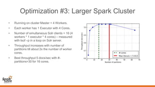 Optimization #3: Larger Spark Cluster
• Running on cluster Master + 4 Workers.
• Each worker has 1 Executor with 4 Cores.
• Number of simultaneous Solr clients = 16 (4
workers * 1 executor * 4 cores) – measured
with lsof –p in a loop on Solr server.
• Throughput increases with number of
partitions till about 2x the number of worker
cores.
• Best throughput 5 docs/sec with #-
partitions=30 for 16 cores.
 