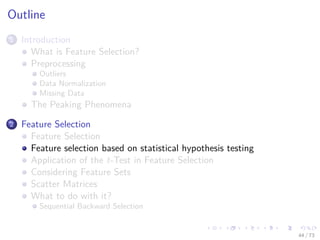 Images/cinvestav-
Outline
1 Introduction
What is Feature Selection?
Preprocessing
Outliers
Data Normalization
Missing Data
The Peaking Phenomena
2 Feature Selection
Feature Selection
Feature selection based on statistical hypothesis testing
Application of the t-Test in Feature Selection
Considering Feature Sets
Scatter Matrices
What to do with it?
Sequential Backward Selection
44 / 73
 