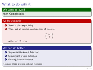 Images/cinvestav-
What to do with it
We want to avoid
High Complexities
As for example
1 Select a class separability
2 Then, get all possible combinations of features
m
l
with l = 1, 2, ..., m
We can do better
1 Sequential Backward Selection
2 Sequential Forward Selection
3 Floating Search Methods
However these are sub-optimal methods
69 / 73
 