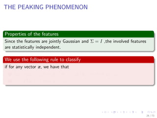 Images/cinvestav-
THE PEAKING PHENOMENON
Properties of the features
Since the features are jointly Gaussian and Σ = I ,the involved features
are statistically independent.
We use the following rule to classify
if for any vector x, we have that
1 x − µ 2
< x + µ 2
or z ≡ xT µ > 0 then x ∈ ω1.
2 z ≡ xT µ < 0 then x ∈ ω2.
26 / 73
 