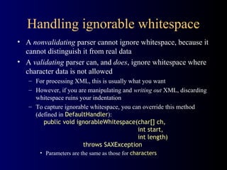 Handling ignorable whitespace
• A nonvalidating parser cannot ignore whitespace, because it
cannot distinguish it from real data
• A validating parser can, and does, ignore whitespace where
character data is not allowed
– For processing XML, this is usually what you want
– However, if you are manipulating and writing out XML, discarding
whitespace ruins your indentation
– To capture ignorable whitespace, you can override this method
(defined in DefaultHandler):
public void ignorableWhitespace(char[] ch,
int start,
int length)
throws SAXException
• Parameters are the same as those for characters

 