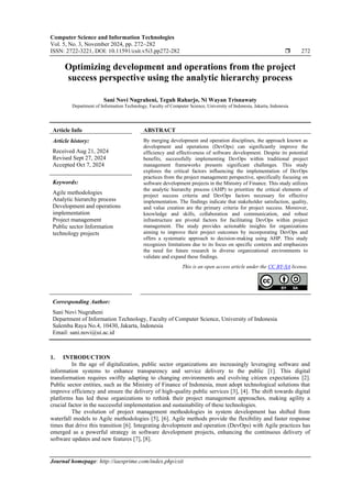 Computer Science and Information Technologies
Vol. 5, No. 3, November 2024, pp. 272~282
ISSN: 2722-3221, DOI: 10.11591/csit.v5i3.pp272-282  272
Journal homepage: http://iaesprime.com/index.php/csit
Optimizing development and operations from the project
success perspective using the analytic hierarchy process
Sani Novi Nugraheni, Teguh Raharjo, Ni Wayan Trisnawaty
Department of Information Technology, Faculty of Computer Science, University of Indonesia, Jakarta, Indonesia
Article Info ABSTRACT
Article history:
Received Aug 21, 2024
Revised Sept 27, 2024
Accepted Oct 7, 2024
By merging development and operation disciplines, the approach known as
development and operations (DevOps) can significantly improve the
efficiency and effectiveness of software development. Despite its potential
benefits, successfully implementing DevOps within traditional project
management frameworks presents significant challenges. This study
explores the critical factors influencing the implementation of DevOps
practices from the project management perspective, specifically focusing on
software development projects in the Ministry of Finance. This study utilizes
the analytic hierarchy process (AHP) to prioritize the critical elements of
project success criteria and DevOps factors necessary for effective
implementation. The findings indicate that stakeholder satisfaction, quality,
and value creation are the primary criteria for project success. Moreover,
knowledge and skills, collaboration and communication, and robust
infrastructure are pivotal factors for facilitating DevOps within project
management. The study provides actionable insights for organizations
aiming to improve their project outcomes by incorporating DevOps and
offers a systematic approach to decision-making using AHP. This study
recognizes limitations due to its focus on specific contexts and emphasizes
the need for future research in diverse organizational environments to
validate and expand these findings.
Keywords:
Agile methodologies
Analytic hierarchy process
Development and operations
implementation
Project management
Public sector Information
technology projects
This is an open access article under the CC BY-SA license.
Corresponding Author:
Sani Novi Nugraheni
Department of Information Technology, Faculty of Computer Science, University of Indonesia
Salemba Raya No.4, 10430, Jakarta, Indonesia
Email: sani.novi@ui.ac.id
1. INTRODUCTION
In the age of digitalization, public sector organizations are increasingly leveraging software and
information systems to enhance transparency and service delivery to the public [1]. This digital
transformation requires swiftly adapting to changing environments and evolving citizen expectations [2].
Public sector entities, such as the Ministry of Finance of Indonesia, must adopt technological solutions that
improve efficiency and ensure the delivery of high-quality public services [3], [4]. The shift towards digital
platforms has led these organizations to rethink their project management approaches, making agility a
crucial factor in the successful implementation and sustainability of these technologies.
The evolution of project management methodologies in system development has shifted from
waterfall models to Agile methodologies [5], [6]. Agile methods provide the flexibility and faster response
times that drive this transition [6]. Integrating development and operation (DevOps) with Agile practices has
emerged as a powerful strategy in software development projects, enhancing the continuous delivery of
software updates and new features [7], [8].
 