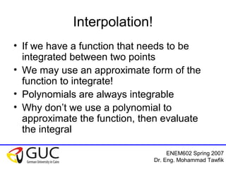 ENEM602 Spring 2007
Dr. Eng. Mohammad Tawfik
Interpolation!
• If we have a function that needs to be
integrated between two points
• We may use an approximate form of the
function to integrate!
• Polynomials are always integrable
• Why don’t we use a polynomial to
approximate the function, then evaluate
the integral
 
