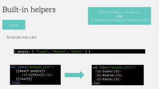 Built-in helpers
To iterate over a list
each
Inside the block, you can use
this
to reference the element being iterated
<ul class="people_list">
{{#each people}}
<li>{{this}}</li>
{{/each}}
</ul>
{ people: [ “Ivano", “Andrea", “Paolo" ] }
<ul class="people_list">
<li>Ivano</li>
<li>Andrea</li>
<li>Paolo</li>
</ul>
 