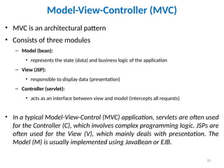 10
Model-View-Controller (MVC)
• MVC is an architectural pattern
• Consists of three modules
– Model (bean):
• represents the state (data) and business logic of the application
– View (JSP):
• responsible to display data (presentation)
– Controller (servlet):
• acts as an interface between view and model (intercepts all requests)
• In a typical Model-View-Control (MVC) application, servlets are often used
for the Controller (C), which involves complex programming logic. JSPs are
often used for the View (V), which mainly deals with presentation. The
Model (M) is usually implemented using JavaBean or EJB.
 