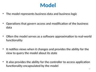 14
Model
• The model represents business data and business logic
• Operations that govern access and modification of the business
data
• Often the model serves as a software approximation to real-world
functionality
• It notifies views when it changes and provides the ability for the
view to query the model about its state
• It also provides the ability for the controller to access application
functionality encapsulated by the model
 