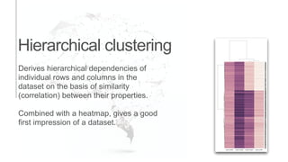 Hierarchical clustering
Derives hierarchical dependencies of
individual rows and columns in the
dataset on the basis of similarity
(correlation) between their properties.
Combined with a heatmap, gives a good
first impression of a dataset.
 