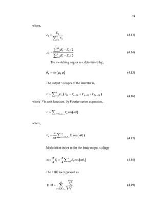 74
where,
1
k
k n
l
i
E
e
E
(4.13)
1
1
/2
/ 2
nk
i k
i
k n
i n
i
E E
E E
(4.14)
The switching angles are determined by,
sin
k k (4.15)
The output voltages of the inverter is,
2
1 k k k k k
k
V E V V V V
(4.16)
where V is unit function. By Fourier series expansion,
1,3,5,...
sin
n
n
V V n
where,
1 1
1,3,5,..
4
cos
n n
V E n
n (4.17)
Modulation index m for the basic output voltage
1 1 1
1
cos
4 4 n
m V E n (4.18)
The THD is expressed as
2
2
3,5,7,... 1
THD n
n
V
V
(4.19)
 
