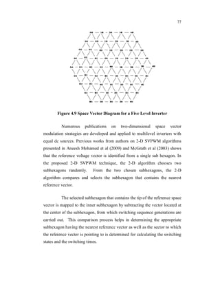 77
Figure 4.9 Space Vector Diagram for a Five Level Inverter
Numerous publications on two-dimensional space vector
modulation strategies are developed and applied to multilevel inverters with
equal dc sources. Previous works from authors on 2-D SVPWM algorithms
presented in Aneesh Mohamed et al (2009) and McGrath et al (2003) shows
that the reference voltage vector is identified from a single sub hexagon. In
the proposed 2-D SVPWM technique, the 2-D algorithm chooses two
subhexagons randomly. From the two chosen subhexagons, the 2-D
algorithm compares and selects the subhexagon that contains the nearest
reference vector.
The selected subhexagon that contains the tip of the reference space
vector is mapped to the inner subhexagon by subtracting the vector located at
the center of the subhexagon, from which switching sequence generations are
carried out. This comparison process helps in determining the appropriate
subhexagon having the nearest reference vector as well as the sector to which
the reference vector is pointing to is determined for calculating the switching
states and the switching times.
 