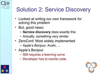 Solution 2: Service Discovery Looked at writing our own framework for solving this problem But, good news: Service discovery  does exactly this Actually, something very similar ZeroConf: Most widely implemented Apple’s Bonjour, Avahi, …  Apple’s Bonjour Still requires a learning curve Developer has to rewrite code 
