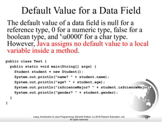 Liang, Introduction to Java Programming, Eleventh Edition, (c) 2018 Pearson Education, Ltd.
All rights reserved.
38
Default Value for a Data Field
The default value of a data field is null for a
reference type, 0 for a numeric type, false for a
boolean type, and 'u0000' for a char type.
However, Java assigns no default value to a local
variable inside a method.
public class Test {
public static void main(String[] args) {
Student student = new Student();
System.out.println("name? " + student.name);
System.out.println("age? " + student.age);
System.out.println("isScienceMajor? " + student.isScienceMajor);
System.out.println("gender? " + student.gender);
}
}
 