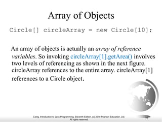 Liang, Introduction to Java Programming, Eleventh Edition, (c) 2018 Pearson Education, Ltd.
All rights reserved.
76
Array of Objects
Circle[] circleArray = new Circle[10];
An array of objects is actually an array of reference
variables. So invoking circleArray[1].getArea() involves
two levels of referencing as shown in the next figure.
circleArray references to the entire array. circleArray[1]
references to a Circle object.
 