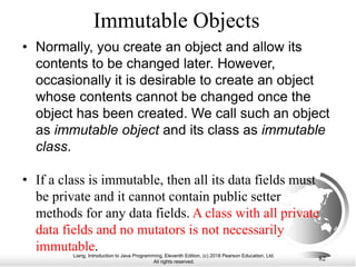 Liang, Introduction to Java Programming, Eleventh Edition, (c) 2018 Pearson Education, Ltd.
All rights reserved.
82
Immutable Objects
• Normally, you create an object and allow its
contents to be changed later. However,
occasionally it is desirable to create an object
whose contents cannot be changed once the
object has been created. We call such an object
as immutable object and its class as immutable
class.
• If a class is immutable, then all its data fields must
be private and it cannot contain public setter
methods for any data fields. A class with all private
data fields and no mutators is not necessarily
immutable.
 