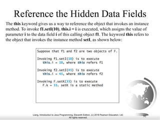 Liang, Introduction to Java Programming, Eleventh Edition, (c) 2018 Pearson Education, Ltd.
All rights reserved.
91
Reference the Hidden Data Fields
The this keyword gives us a way to reference the object that invokes an instance
method. To invoke f1.setI(10), this.i = i is executed, which assigns the value of
parameter i to the data field i of this calling object f1. The keyword this refers to
the object that invokes the instance method setI, as shown below:
 