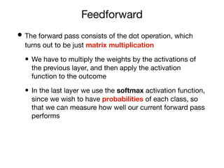 Feedforward
• The forward pass consists of the dot operation, which
turns out to be just matrix multiplication
• We have to multiply the weights by the activations of
the previous layer, and then apply the activation
function to the outcome
• In the last layer we use the softmax activation function,
since we wish to have probabilities of each class, so
that we can measure how well our current forward pass
performs
 