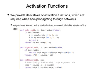 Activation Functions
• We provide derivatives of activation functions, which are
required when backpropagating through networks
• As you have learned in the earlier lecture, a numerical stable version of the
softmax function was chosen
 