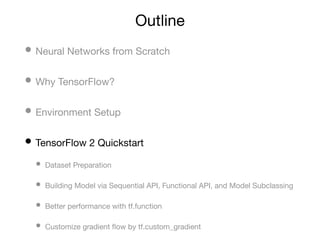 Outline
• Neural Networks from Scratch
• Why TensorFlow?
• Environment Setup
• TensorFlow 2 Quickstart
• Dataset Preparation
• Building Model via Sequential API, Functional API, and Model Subclassing
• Better performance with tf.function
• Customize gradient ﬂow by tf.custom_gradient
 
