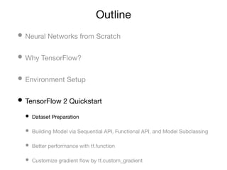 Outline
• Neural Networks from Scratch
• Why TensorFlow?
• Environment Setup
• TensorFlow 2 Quickstart
• Dataset Preparation
• Building Model via Sequential API, Functional API, and Model Subclassing
• Better performance with tf.function
• Customize gradient ﬂow by tf.custom_gradient
 