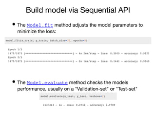 Build model via Sequential API
• The Model.fit method adjusts the model parameters to
minimize the loss:
• The Model.evaluate method checks the models
performance, usually on a "Validation-set" or "Test-set"
 