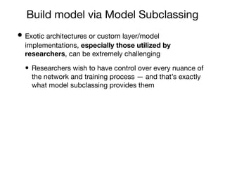 Build model via Model Subclassing
• Exotic architectures or custom layer/model
implementations, especially those utilized by
researchers, can be extremely challenging
• Researchers wish to have control over every nuance of
the network and training process — and that’s exactly
what model subclassing provides them
 