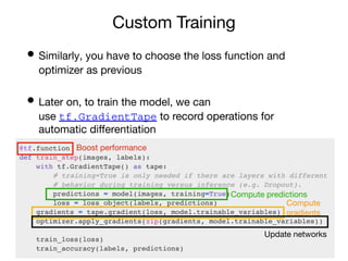 Custom Training
• Similarly, you have to choose the loss function and
optimizer as previous
• Later on, to train the model, we can
use tf.GradientTape to record operations for
automatic diﬀerentiation
Boost performance
Compute predictions
Compute
gradients
Update networks
 