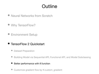 Outline
• Neural Networks from Scratch
• Why TensorFlow?
• Environment Setup
• TensorFlow 2 Quickstart
• Dataset Preparation
• Building Model via Sequential API, Functional API, and Model Subclassing
• Better performance with tf.function
• Customize gradient ﬂow by tf.custom_gradient
 