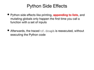 Python Side Eﬀects
• Python side eﬀects like printing, appending to lists, and
mutating globals only happen the ﬁrst time you call a
function with a set of inputs
• Afterwards, the traced tf.Graph is reexecuted, without
executing the Python code
 