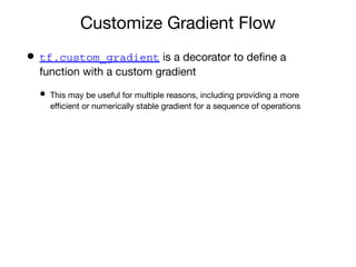 Customize Gradient Flow
• tf.custom_gradient is a decorator to deﬁne a
function with a custom gradient
• This may be useful for multiple reasons, including providing a more
eﬃcient or numerically stable gradient for a sequence of operations
 