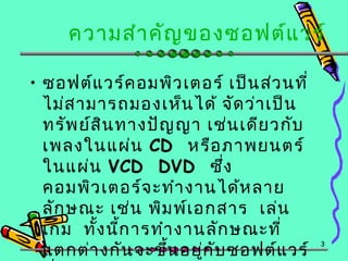 ความสำาคัญของซอฟต์แวร์
• ซอฟต์แวร์คอมพิวเตอร์ เป็นส่วนที่
ไม่สามารถมองเห็นได้ จัดว่าเป็น
ทรัพย์สินทางปัญญา เช่นเดียวกับ
เพลงในแผ่น CD หรือภาพยนตร์
ในแผ่น VCD DVD ซึ่ง
คอมพิวเตอร์จะทำางานได้หลาย
ลักษณะ เช่น พิมพ์เอกสาร เล่น
เกม ทั้งนี้การทำางานลักษณะที่
แตกต่างกันจะขึ้นอยู่กับซอฟต์แวร์
3
 