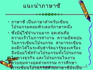 แนะนำำภำษำซี
• ภำษำซี เป็นภำษำสำำหรับเขียน
โปรแกรมคอมพิวเตอร์ภำษำหนึ่ง
• ซึ่งมีผู้ใช้จำำนวนมำก จุดเด่นคือ
ควำมเร็วในกำรทำำงำน ควำมยืดหยุ่น
ในกำรเขียนโปรแกรม สำมำรถเขียน
ลงลึกได้ในระดับฮำร์ดแวร์ของเครื่อง
จึงนิยมใช้สร้ำงโปรแกรมทั้งโปรแกรม
ในทำงธุรกิจ และโปรแกรมในงำน
ควบคุมทำงอุตสำหกรรม กำรศึกษำ
กำรเขียนโปรแกรมด้วยภำษำซียังเป็น
9
 