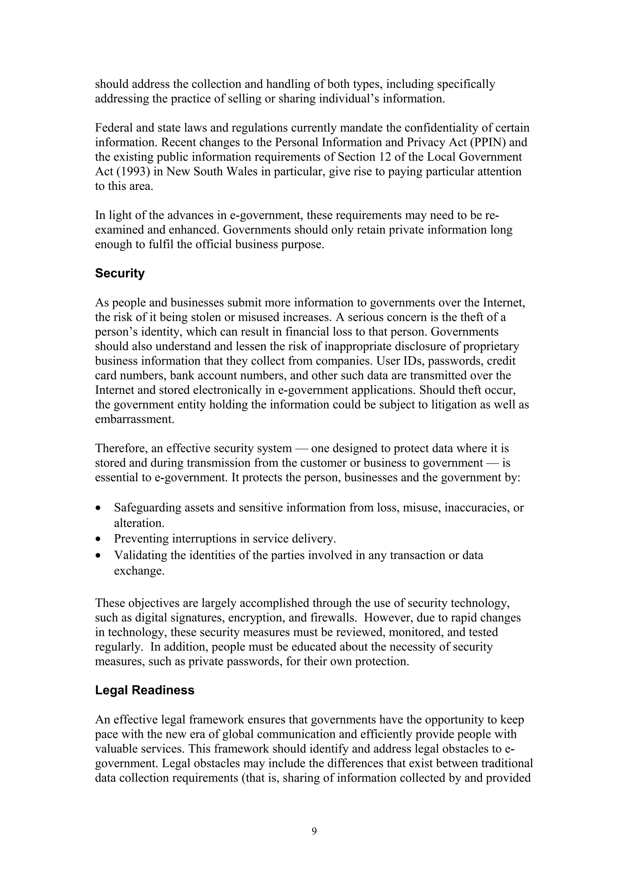 should address the collection and handling of both types, including specifically
addressing the practice of selling or sharing individual’s information.
Federal and state laws and regulations currently mandate the confidentiality of certain
information. Recent changes to the Personal Information and Privacy Act (PPIN) and
the existing public information requirements of Section 12 of the Local Government
Act (1993) in New South Wales in particular, give rise to paying particular attention
to this area.
In light of the advances in e-government, these requirements may need to be re-
examined and enhanced. Governments should only retain private information long
enough to fulfil the official business purpose.
Security
As people and businesses submit more information to governments over the Internet,
the risk of it being stolen or misused increases. A serious concern is the theft of a
person’s identity, which can result in financial loss to that person. Governments
should also understand and lessen the risk of inappropriate disclosure of proprietary
business information that they collect from companies. User IDs, passwords, credit
card numbers, bank account numbers, and other such data are transmitted over the
Internet and stored electronically in e-government applications. Should theft occur,
the government entity holding the information could be subject to litigation as well as
embarrassment.
Therefore, an effective security system — one designed to protect data where it is
stored and during transmission from the customer or business to government — is
essential to e-government. It protects the person, businesses and the government by:
• Safeguarding assets and sensitive information from loss, misuse, inaccuracies, or
alteration.
• Preventing interruptions in service delivery.
• Validating the identities of the parties involved in any transaction or data
exchange.
These objectives are largely accomplished through the use of security technology,
such as digital signatures, encryption, and firewalls. However, due to rapid changes
in technology, these security measures must be reviewed, monitored, and tested
regularly. In addition, people must be educated about the necessity of security
measures, such as private passwords, for their own protection.
Legal Readiness
An effective legal framework ensures that governments have the opportunity to keep
pace with the new era of global communication and efficiently provide people with
valuable services. This framework should identify and address legal obstacles to e-
government. Legal obstacles may include the differences that exist between traditional
data collection requirements (that is, sharing of information collected by and provided
9
 