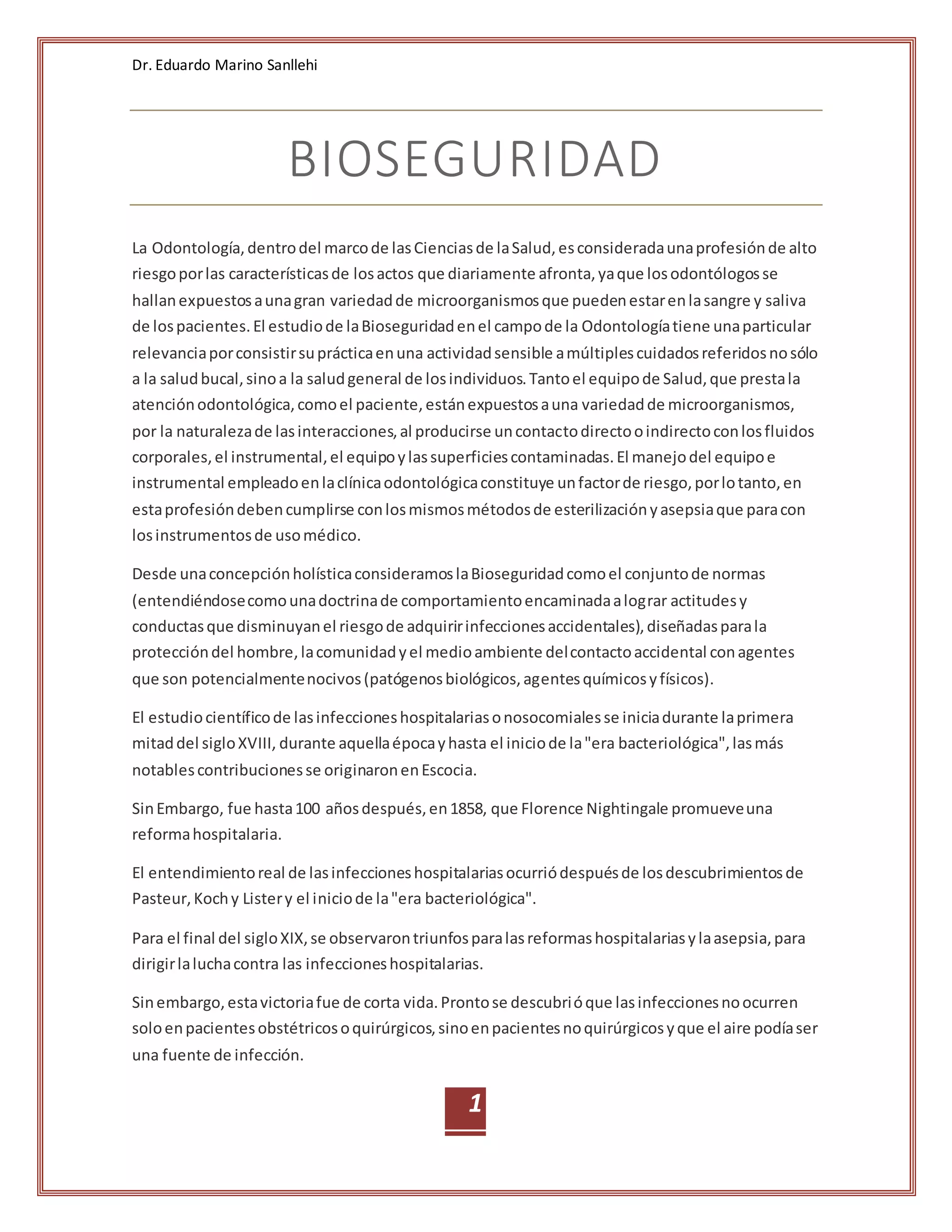 Dr. Eduardo Marino Sanllehi
1
BIOSEGURIDAD
La Odontología,dentrodel marcode lasCienciasde laSalud,esconsideradaunaprofesiónde alto
riesgoporlas característicasde losactos que diariamente afronta,yaque losodontólogosse
hallanexpuestosaunagran variedadde microorganismosque puedenestarenlasangre y saliva
de lospacientes.El estudiode laBioseguridadenel campode la Odontologíatiene unaparticular
relevanciaporconsistirsuprácticaenuna actividadsensible amúltiplescuidadosreferidosnosólo
a la saludbucal,sinoa la saludgeneral de losindividuos.Tantoel equipode Salud,que prestala
atenciónodontológica,comoel paciente,estánexpuestosauna variedadde microorganismos,
por la naturalezade lasinteracciones,al producirse uncontactodirectooindirectoconlosfluidos
corporales,el instrumental,el equipoylassuperficiescontaminadas.El manejodel equipoe
instrumental empleadoenlaclínicaodontológicaconstituye unfactorde riesgo,porlotanto,en
estaprofesióndebencumplirse conlosmismosmétodosde esterilizaciónyasepsiaque paracon
losinstrumentosde usomédico.
Desde unaconcepciónholísticaconsideramoslaBioseguridadcomoel conjuntode normas
(entendiéndosecomounadoctrinade comportamientoencaminadaalograr actitudesy
conductasque disminuyanel riesgode adquiririnfeccionesaccidentales),diseñadasparala
proteccióndel hombre,lacomunidadyel medioambiente delcontactoaccidental conagentes
que son potencialmentenocivos(patógenosbiológicos,agentesquímicosyfísicos).
El estudiocientíficode lasinfeccioneshospitalariasonosocomialesse iniciadurante laprimera
mitaddel sigloXVIII, durante aquellaépocayhasta el iniciode la"era bacteriológica",lasmás
notablescontribucionesse originaronenEscocia.
SinEmbargo, fue hasta100 añosdespués,en1858, que Florence Nightingale promueveuna
reformahospitalaria.
El entendimientoreal de lasinfeccioneshospitalariasocurriódespuésde losdescubrimientosde
Pasteur,Kochy Listery el iniciode la"era bacteriológica".
Para el final del sigloXIX,se observarontriunfosparalasreformashospitalariasylaasepsia,para
dirigirlaluchacontra las infeccioneshospitalarias.
Sinembargo,estavictoriafue de corta vida.Prontose descubrióque lasinfeccionesnoocurren
soloenpacientesobstétricosoquirúrgicos,sinoenpacientesnoquirúrgicosyque el aire podíaser
una fuente de infección.
 