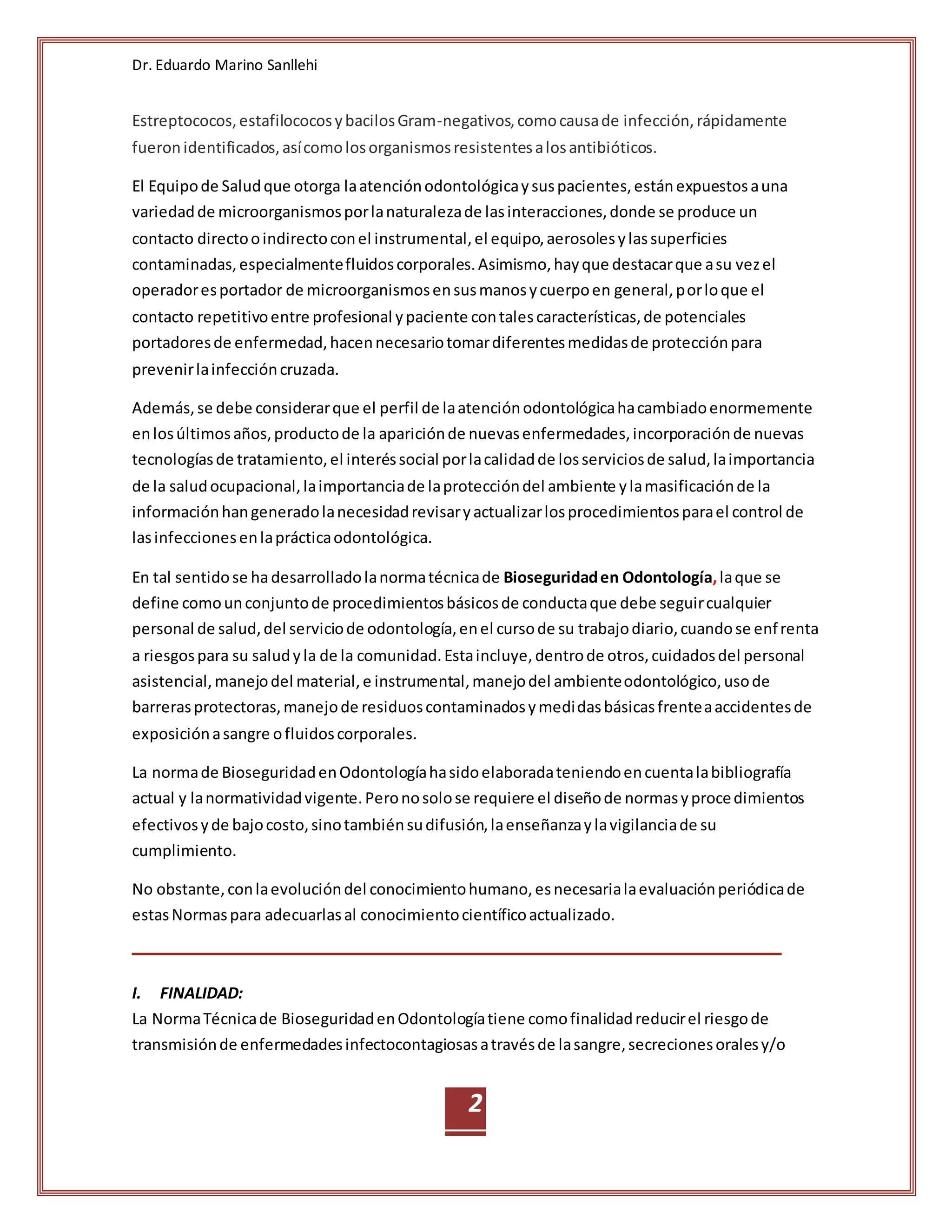 Dr. Eduardo Marino Sanllehi
2
Estreptococos,estafilococosybacilosGram-negativos,comocausade infección,rápidamente
fueronidentificados,asícomolosorganismosresistentesalosantibióticos.
El Equipode Saludque otorga laatenciónodontológicaysuspacientes,estánexpuestosauna
variedadde microorganismosporlanaturalezade lasinteracciones,donde se produce un
contacto directooindirectoconel instrumental,el equipo,aerosolesylassuperficies
contaminadas,especialmentefluidoscorporales.Asimismo,hayque destacarque asu vezel
operadoresportador de microorganismosensusmanosycuerpoen general,porloque el
contacto repetitivoentre profesional ypaciente contalescaracterísticas,de potenciales
portadoresde enfermedad,hacennecesariotomardiferentesmedidasde protecciónpara
prevenirlainfeccióncruzada.
Además,se debe considerarque el perfil de laatenciónodontológicahacambiadoenormemente
enlosúltimosaños,productode la apariciónde nuevasenfermedades,incorporaciónde nuevas
tecnologíasde tratamiento,el interéssocial porlacalidadde losserviciosde salud,laimportancia
de la saludocupacional,laimportanciade laproteccióndel ambiente ylamasificaciónde la
informaciónhangeneradolanecesidadrevisaryactualizarlosprocedimientosparael control de
lasinfeccionesenlaprácticaodontológica.
En tal sentidose hadesarrolladolanormatécnicade Bioseguridaden Odontología,laque se
define comounconjuntode procedimientosbásicosde conductaque debe seguircualquier
personal de salud,del serviciode odontología,enel cursode su trabajodiario,cuandose enfrenta
a riesgospara su saludyla de la comunidad.Estaincluye,dentrode otros,cuidadosdel personal
asistencial,manejodel material,e instrumental,manejodel ambienteodontológico,usode
barrerasprotectoras,manejode residuoscontaminadosymedidasbásicasfrenteaaccidentesde
exposiciónasangre ofluidoscorporales.
La normade BioseguridadenOdontologíahasidoelaboradateniendoencuentalabibliografía
actual y lanormatividadvigente.Peronosolose requiere el diseñode normasyprocedimientos
efectivosyde bajocosto,sinotambiénsudifusión,laenseñanzaylavigilanciade su
cumplimiento.
No obstante,conlaevolucióndel conocimientohumano,esnecesarialaevaluaciónperiódicade
estasNormaspara adecuarlasal conocimientocientíficoactualizado.
I. FINALIDAD:
La NormaTécnicade BioseguridadenOdontologíatiene comofinalidadreducirel riesgode
transmisiónde enfermedadesinfectocontagiosasatravésde lasangre,secrecionesoralesy/o
 