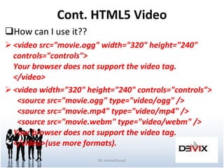 Cont. HTML5 Video How can I use it?? <video src=&quot;movie.ogg&quot; width=&quot;320&quot; height=&quot;240&quot; controls=&quot;controls&quot;> Your browser does not support the video tag. </video> <video width=&quot;320&quot; height=&quot;240&quot; controls=&quot;controls&quot;>   <source src=&quot;movie.ogg&quot; type=&quot;video/ogg&quot; />   <source src=&quot;movie.mp4&quot; type=&quot;video/mp4&quot; />   <source src=&quot;movie.webm&quot; type=&quot;video/webm&quot; /> Your browser does not support the video tag. </video>(use more formats). BY:-AhmedYousef 