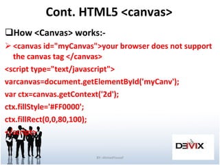 Cont. HTML5 <canvas> How <Canvas> works:- <canvas id=&quot;myCanvas&quot;>your browser does not support the canvas tag </canvas> <script type=&quot;text/javascript&quot;> varcanvas=document.getElementById('myCanv'); var ctx=canvas.getContext('2d'); ctx.fillStyle='#FF0000'; ctx.fillRect(0,0,80,100); </script> BY:-AhmedYousef 