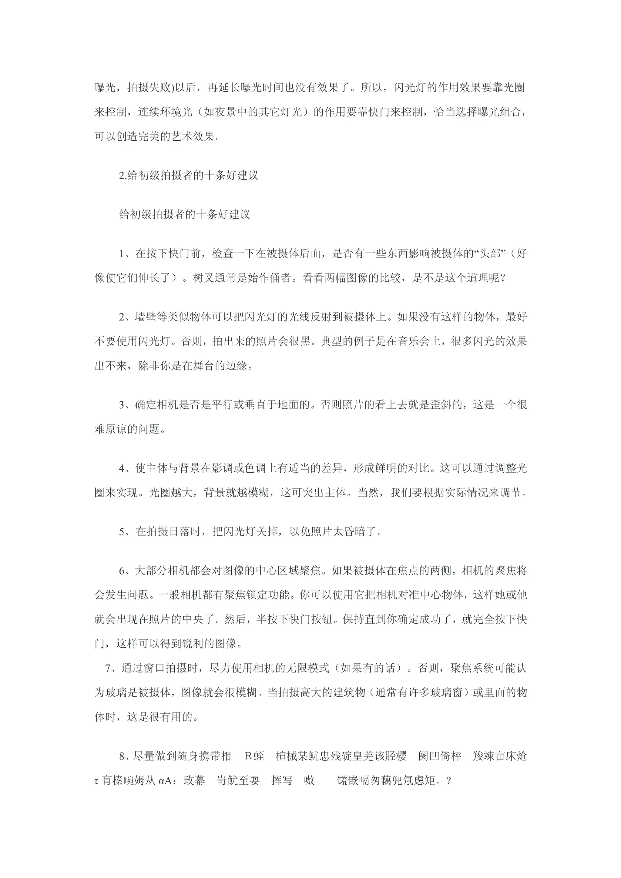 曝光，拍摄失败)以后，再延长曝光时间也没有效果了。所以，闪光灯的作用效果要靠光圈

来控制，连续环境光（如夜景中的其它灯光）的作用要靠快门来控制，恰当选择曝光组合，

可以创造完美的艺术效果。


  2.给初级拍摄者的十条好建议


  给初级拍摄者的十条好建议


  1、在按下快门前，检查一下在被摄体后面，是否有一些东西影响被摄体的―头部‖（好

像使它们伸长了）。树叉通常是始作俑者。看看两幅图像的比较，是不是这个道理呢？


  2、墙壁等类似物体可以把闪光灯的光线反射到被摄体上。如果没有这样的物体，最好

不要使用闪光灯。否则，拍出来的照片会很黑。典型的例子是在音乐会上，很多闪光的效果

出不来，除非你是在舞台的边缘。


  3、确定相机是否是平行或垂直于地面的。否则照片的看上去就是歪斜的，这是一个很

难原谅的问题。


  4、使主体与背景在影调或色调上有适当的差异，形成鲜明的对比。这可以通过调整光

圈来实现。光圈越大，背景就越模糊，这可突出主体。当然，我们要根据实际情况来调节。


  5、在拍摄日落时，把闪光灯关掉，以免照片太昏暗了。


  6、大部分相机都会对图像的中心区域聚焦。如果被摄体在焦点的两侧，相机的聚焦将

会发生问题。一般相机都有聚焦锁定功能。你可以使用它把相机对准中心物体，这样她或他

就会出现在照片的中央了。然后，半按下快门按钮。保持直到你确定成功了，就完全按下快

门，这样可以得到锐利的图像。

 7、通过窗口拍摄时，尽力使用相机的无限模式（如果有的话）。否则，聚焦系统可能认

为玻璃是被摄体，图像就会很模糊。当拍摄高大的建筑物（通常有许多玻璃窗）或里面的物

体时，这是很有用的。


  8、尽量做到随身携带相 Ｒ蛭 楦械某鱿忠残碇皇羌该胫樱 阌凹倚枰 羧竦亩床炝

τ 肓榛畹姆从 αΑ：玫幕 岢鱿至耍 挥写 嗷   馐嵌嗝匆藕兜氖虑矩。?
 