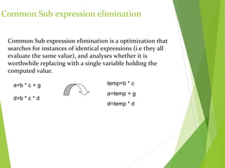 Common Sub expression elimination
Common Sub expression elimination is a optimization that
searches for instances of identical expressions (i.e they all
evaluate the same value), and analyses whether it is
worthwhile replacing with a single variable holding the
computed value.
a=b * c + g
d=b * c * d
temp=b * c
a=temp + g
d=temp * d
 