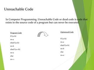 Unreachable Code
In Computer Programming, Unreachable Code or dead code is code that
exists in the source code of a program but can never be executed.
Program Code
If (a>b)
m=a
elseif (a<b)
m=b
elseif (a==b)
m=0
else
m=-1
Optimized Code
If (a>b)
m=a
elseif (a<b)
m=b
else
m=0
 