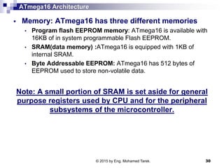 ATmega16 Architecture
 Memory: ATmega16 has three different memories
• Program flash EEPROM memory: ATmega16 is available with
16KB of in system programmable Flash EEPROM.
• SRAM(data memory) :ATmega16 is equipped with 1KB of
internal SRAM.
• Byte Addressable EEPROM: ATmega16 has 512 bytes of
EEPROM used to store non-volatile data.
Note: A small portion of SRAM is set aside for general
purpose registers used by CPU and for the peripheral
subsystems of the microcontroller.
© 2015 by Eng. Mohamed Tarek. 30
 