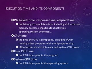 EXECUTION TIME AND ITS COMPONENTS
Wall-clock time, response time, elapsed time
the latency to complete a task, including disk accesses,
memory accesses, input/output activities,
operating system overhead,...
CPU time
the time the CPU is computing, excluding I/O or
running other programs with multiprogramming
often further divided into user and system CPU times
User CPU time
the CPU time spent in the program
System CPU time
the CPU time spent in the operating system
 
