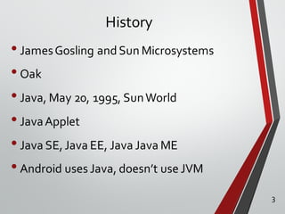 History
•JamesGosling and Sun Microsystems
•Oak
•Java, May 20, 1995, SunWorld
•JavaApplet
•Java SE,Java EE, Java Java ME
•Android uses Java, doesn’t use JVM
3
 
