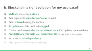 ❏ Multiple interacting entities
❏ Data represents some form of value or asset
❏ Data is shared among the entities
❏ All updates on data need to be logged
❏ Entities need to trust the shared state of data & all updates made on them
❏ CONSISTENCY, VALIDITY and IMMUTABILITY of the data is important
❏ Incremental data dependency
❏ High operational costs (intermediary)
 