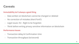 Immutability isn’t always a good thing
- Data written on blockchain cannot be changed or deleted
- No correction of mistakes (Hard Fork?)
- Legal issues: EU - Right to be forgotten
- Think before writing privacy sensitive information on blockchain
Performance Issues
- Transaction delay & Confirmation time
- Transaction throughput (tx/second)
 