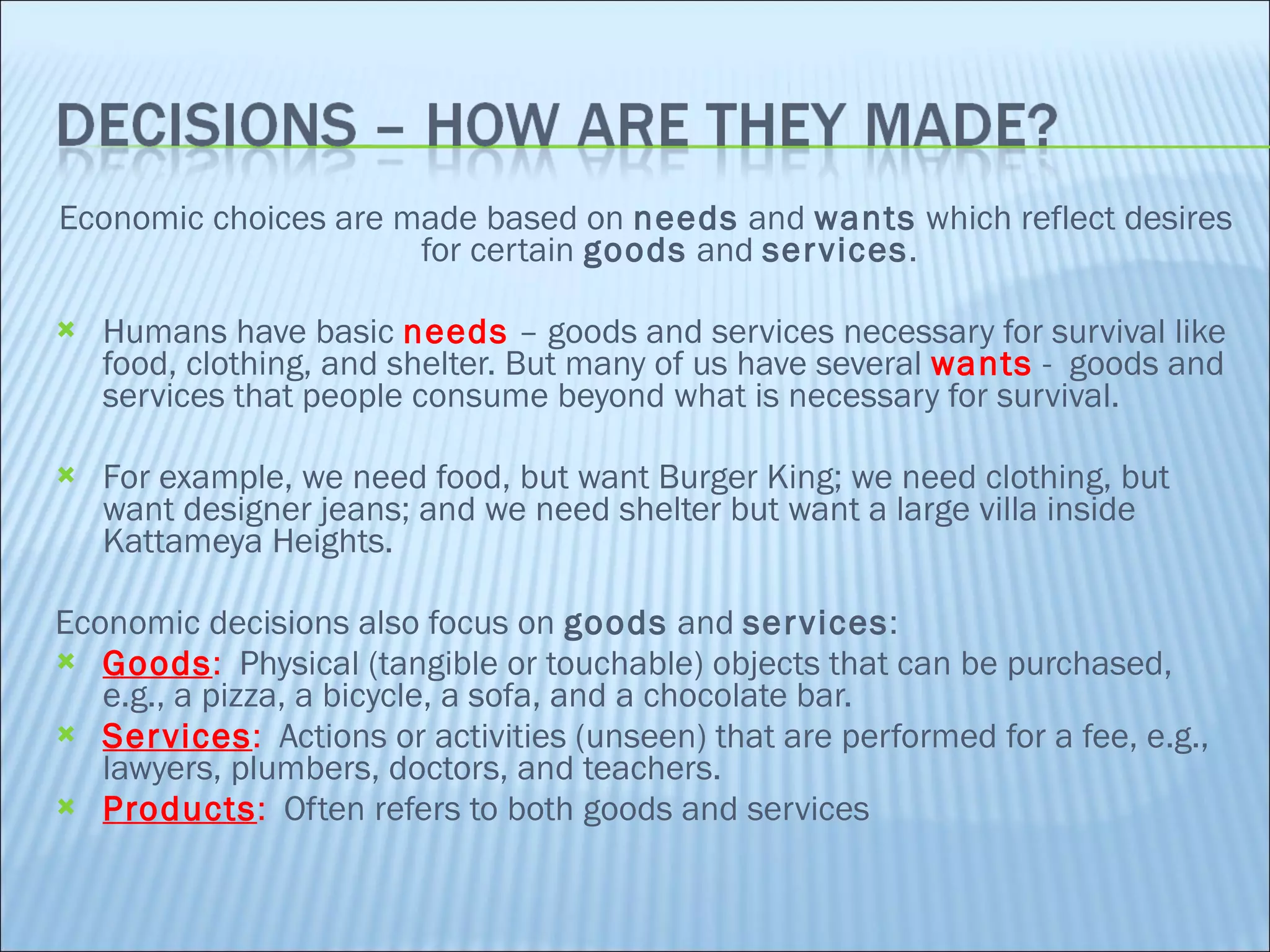 Economic choices are made based on  needs  and  wants  which reflect desires for certain  goods  and  services . Humans have basic  needs  – goods and services necessary for survival like food, clothing, and shelter. But many of us have several  wants  -  goods and services that people consume beyond what is necessary for survival.  For example, we need food, but want Burger King; we need clothing, but want designer jeans; and we need shelter but want a large villa inside Kattameya Heights.   Economic decisions also focus on  goods  and  services : Goods :  Physical (tangible or touchable) objects that can be purchased, e.g., a pizza, a bicycle, a sofa, and a chocolate bar.  Services :  Actions or activities (unseen) that are performed for a fee, e.g., lawyers, plumbers, doctors, and teachers. Products :  Often refers to both goods and services 