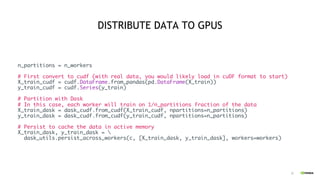 20
DISTRIBUTE DATA TO GPUS
n_partitions = n_workers
# First convert to cudf (with real data, you would likely load in cuDF format to start)
X_train_cudf = cudf.DataFrame.from_pandas(pd.DataFrame(X_train))
y_train_cudf = cudf.Series(y_train)
# Partition with Dask
# In this case, each worker will train on 1/n_partitions fraction of the data
X_train_dask = dask_cudf.from_cudf(X_train_cudf, npartitions=n_partitions)
y_train_dask = dask_cudf.from_cudf(y_train_cudf, npartitions=n_partitions)
# Persist to cache the data in active memory
X_train_dask, y_train_dask = 
dask_utils.persist_across_workers(c, [X_train_dask, y_train_dask], workers=workers)
 