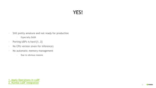 27
YES!
• Still pretty amature and not ready for production
• Especially DASK
• Porting UDFs is hard [1, 2]
• No CPU version (even for inference)
• No automatic memory management
• Due to obvious reasons
1. Apply Operations in cuDF
2. Numba cuDF integration
 