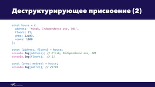 Деструктурирующее присвоение (2)
const house = {
address: 'Minsk, Independence ave, 301',
floors: 21,
area: 22103,
rooms: 1000
};
const {address, floors} = house;
console.log(address); // Minsk, Independence ave, 301
console.log(floors); // 21
const {area: metres} = house;
console.log(metres); // 22103
 