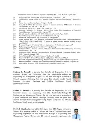 International Journal on Natural Language Computing (IJNLC) Vol. 4, No.4, August 2015
36
[8] Friedl Jeffrey E.F. August 2006,"Mastering Regular Expressions", Ch 1
[9] Goddard Cliff Second edition 2011,"Semantic Analysis: A practical introduction ", Section 1.1-
1.5
[10] Kumar Ela, "Artificial Intelligence", Pages 313-315
[11] Luhn, H. P. (1958). The automatic creation of literature abstracts. IBM Journal of Research
Development, 2(2):159–165. [2, 3, 6, 8]
[12] Lukaszewski Albert 2010, "MySQL for Python", Ch 1,2,3
[13] Manning Christopher D., Schütze Hinrich Sixth Edition 2003,"Foundations of Statistical
Natural Language Processing", Ch 4 Page no. 575
[14] Martelli Alex Second edition July 2006, "Python in a Nutshell", Pages 44,201.
[15] Natural Language Toolkit, Retrieved from http://www.nltk.org
[16] Pattern 2.6, Retrieved from http://www.clips.ua.ac.be/pattern
[17] Prasad Reshma, Mary Priya Sebastian, International Journal on Natural Language Computing
(IJNLC) Vol. 3, No.2, April 2014, " A survey on phrase structure learning methods for text
classification"
[18] Pressman Rodger S 6th
edition," Software Engineering – A Practitioner’s Approach "
[19] Python Language, Retrieved from https://www.python.org/
[20] Rodrigues Mário , Teixeira António , "Advanced Applications of Natural Language Processing
for Performing ", Ch 1,2,4
[21] Stubblebine Tony, "Regular Expression Pocket Reference: Regular Expressions for Perl, Ruby,
PHP, Python, C, Java and .NET "
[22] Sobin Nicholas 2011, "Syntactic Analysis: The Basics", Ch 1,2
[23] Swaroop C H, “A Byte of Python: Basics and Syntax of Python”, Ch 5,8,9,10
[24] TextBlob: Simplified Text Processing, Retrieved from http://textblob.readthedocs.org/en/dev
[25] Thanos Costantino ,"Research and Advanced Technology for Digital Libraries", Page 338-362
[26] Tosi Sandro November 2009, "Matplotlib for Python Developers", Ch 2,3
Authors
Prajakta R. Yerpude is pursuing her Bachelor of Engineering 2012-16,
Computer Science and Engineering from Shri Ramdeobaba College Of
Engineering and Management, Nagpur. She has been working on a domain of
Natural Language Processing from two years. Her interests include Natural
Language Processing, Databases and Artificial Intelligence. Email:
yerpudepr@rknec.edu
Rashmi P. Jakhotiya is pursuing her Bachelor of Engineering 2012-16,
Computer Science and Engineering from Shri Ramdeobaba College Of
Engineering and Management, Nagpur. She has been working on a domain of
Regular Expressions and Natural Language Processing from two years. Her
interests include Natural Language Processing, Regular Expressions and Artificial
Intelligence. Email: jakhotiyarp@rknec.edu
Dr. M. B Chandak has received his PhD degree from RTM-Nagpur University,
Nagpur. He is presently working as Professor and Head of Computer Science and
Engineering Department at Shri Ramdeobaba College of Engineering and
Management, Nagpur. He has total 21 years of academic experience, with
 